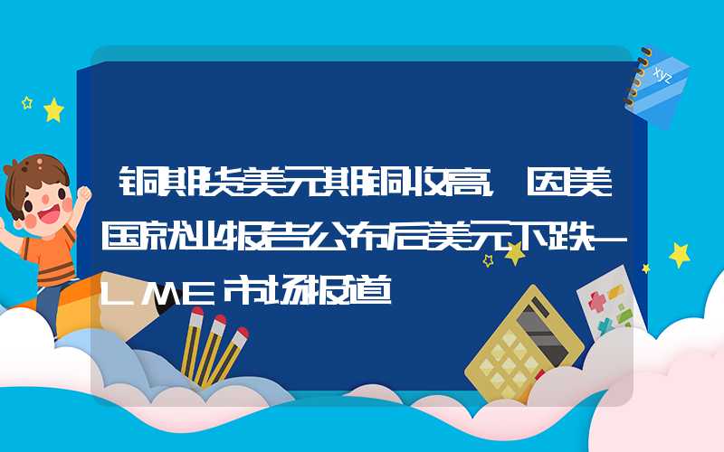 铜期货美元期铜收高，因美国就业报告公布后美元下跌-LME市场报道