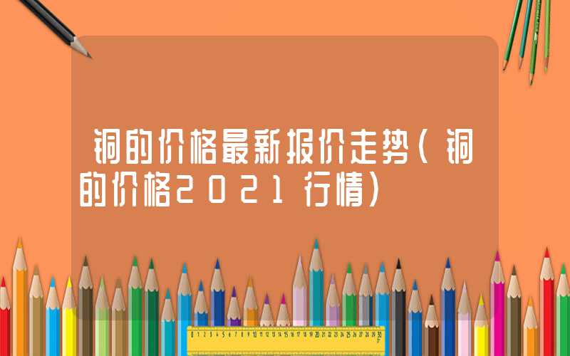 铜的价格最新报价走势（铜的价格2021行情）