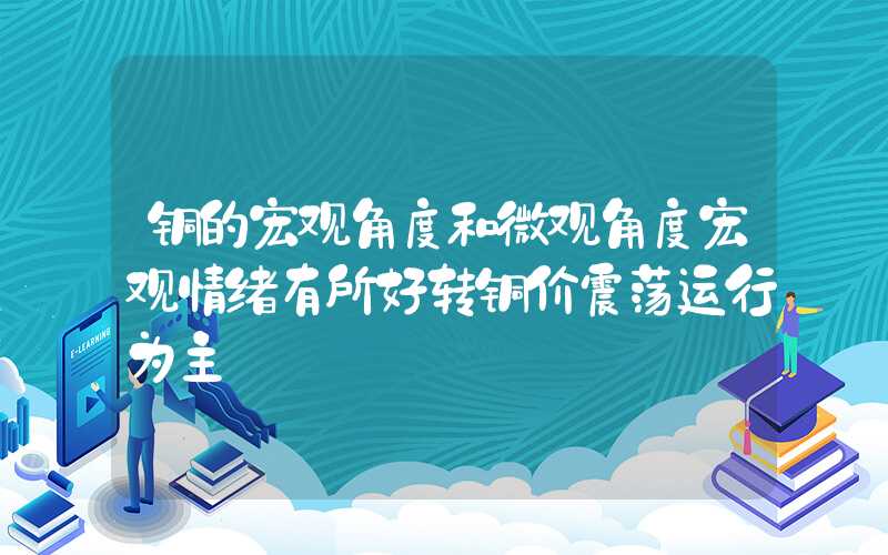 铜的宏观角度和微观角度宏观情绪有所好转铜价震荡运行为主