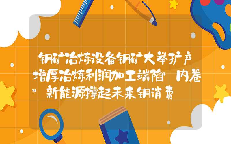 铜矿冶炼设备铜矿大举扩产增厚冶炼利润加工端陷“内卷”新能源撑起未来铜消费