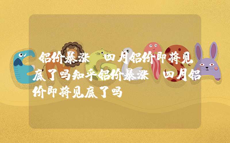 铝价暴涨!四月铝价即将见底了吗知乎铝价暴涨！四月铝价即将见底了吗？