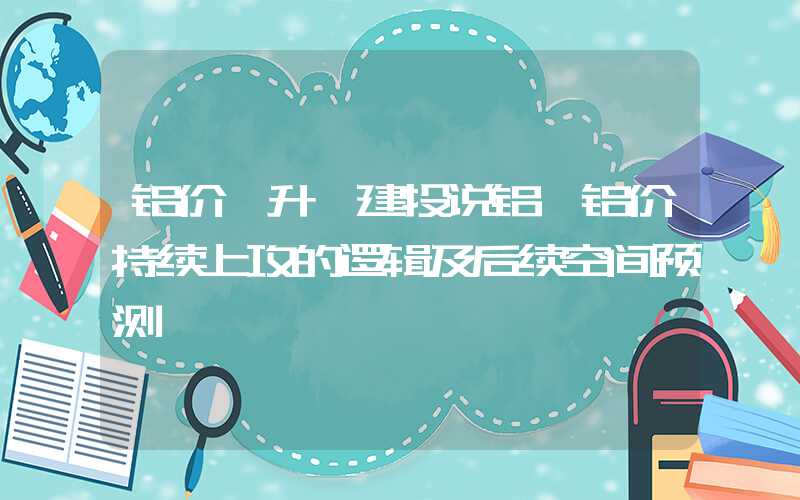 铝价飙升【建投说铝】铝价持续上攻的逻辑及后续空间预测