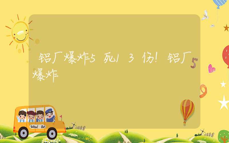 铝厂爆炸5死13伤！铝厂爆炸