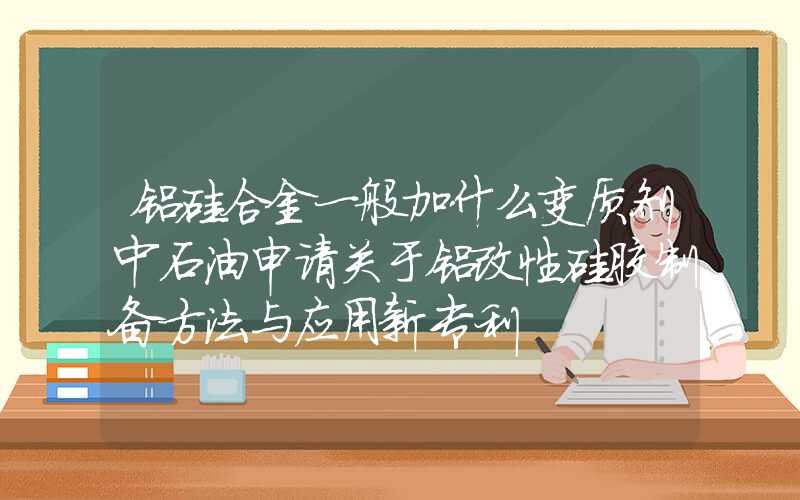 铝硅合金一般加什么变质剂中石油申请关于铝改性硅胶制备方法与应用新专利