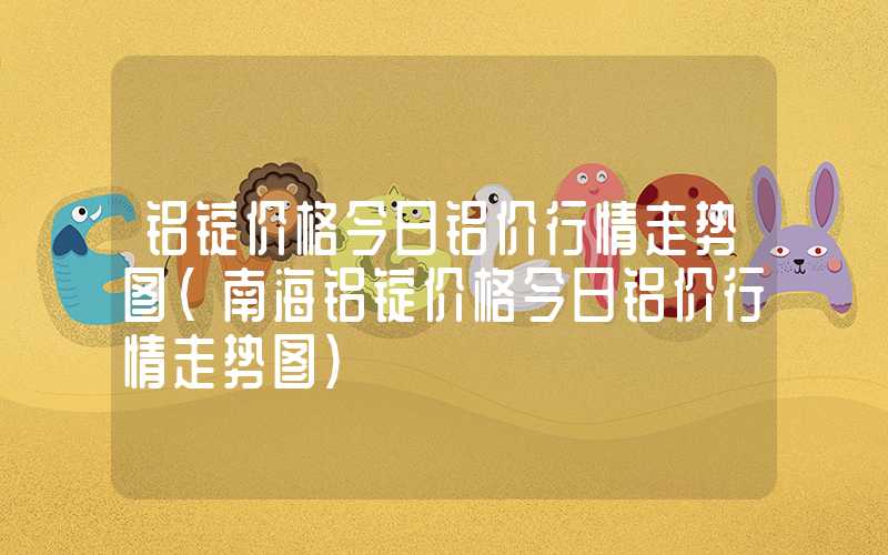 铝锭价格今日铝价行情走势图（南海铝锭价格今日铝价行情走势图）