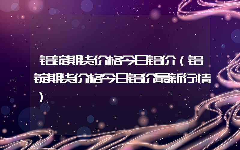 铝锭期货价格今日铝价（铝锭期货价格今日铝价最新行情）