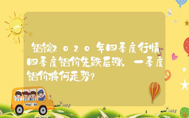 铝锭2020年四季度行情四季度铝价先跌后涨，一季度铝价将何走势？