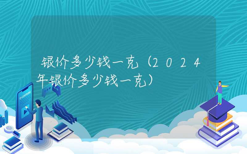 银价多少钱一克（2024年银价多少钱一克）