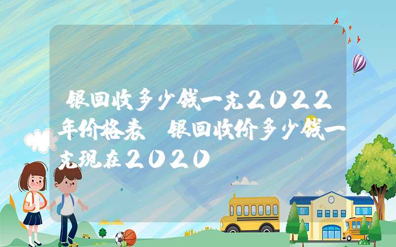 银回收多少钱一克2022年价格表（银回收价多少钱一克现在2020）