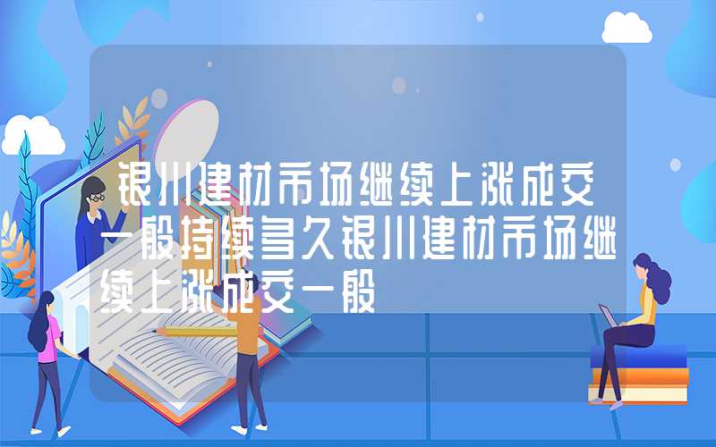 银川建材市场继续上涨成交一般持续多久银川建材市场继续上涨成交一般