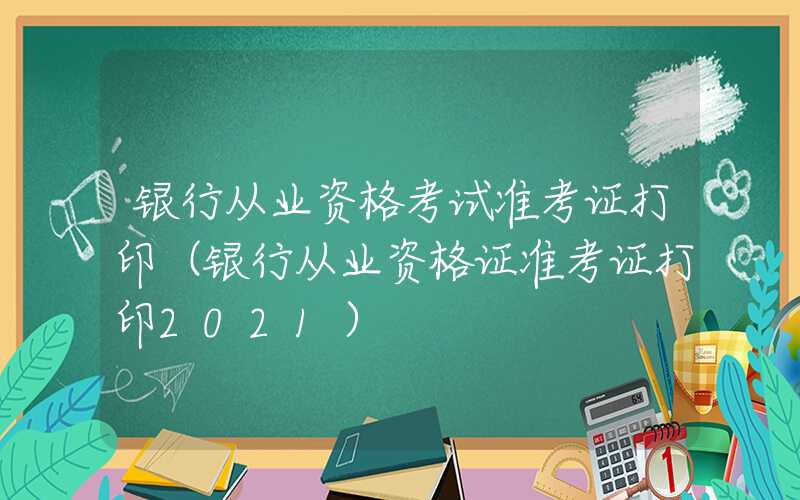 银行从业资格考试准考证打印（银行从业资格证准考证打印2021）