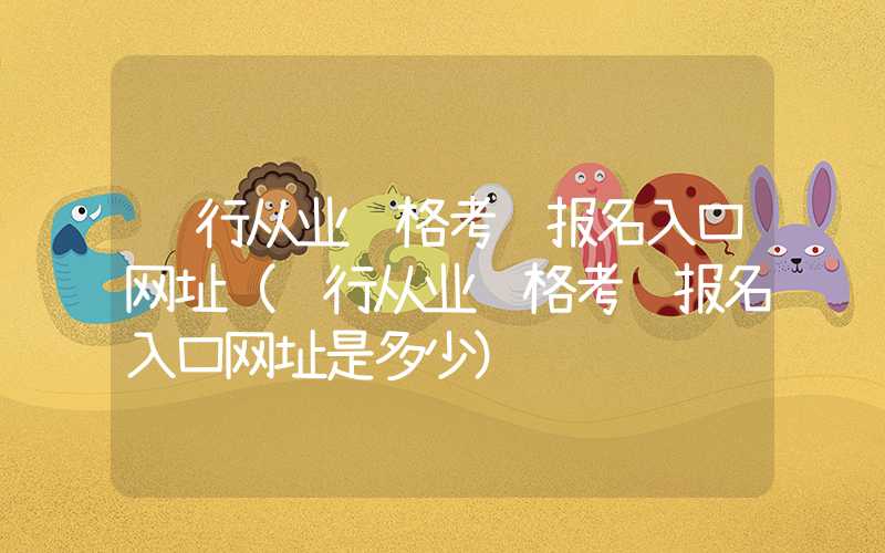 银行从业资格考试报名入口网址（银行从业资格考试报名入口网址是多少）