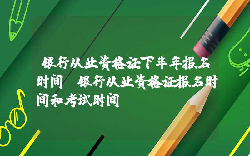 银行从业资格证下半年报名时间（银行从业资格证报名时间和考试时间）