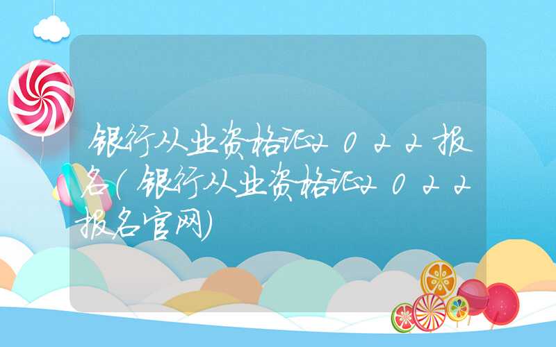 银行从业资格证2022报名（银行从业资格证2022报名官网）