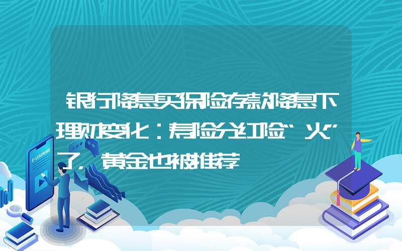 银行降息买保险存款降息下理财变化：寿险分红险“火”了，黄金也被推荐