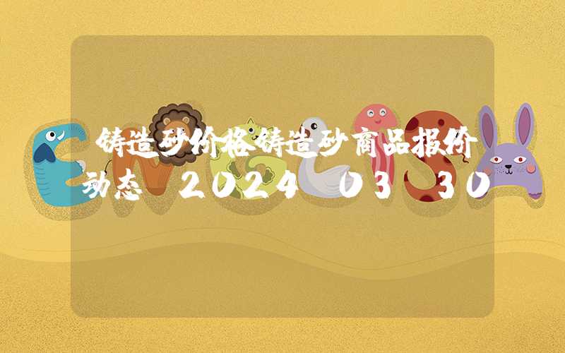 铸造砂价格铸造砂商品报价动态（2024-03-30）