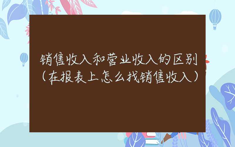 销售收入和营业收入的区别（在报表上怎么找销售收入）