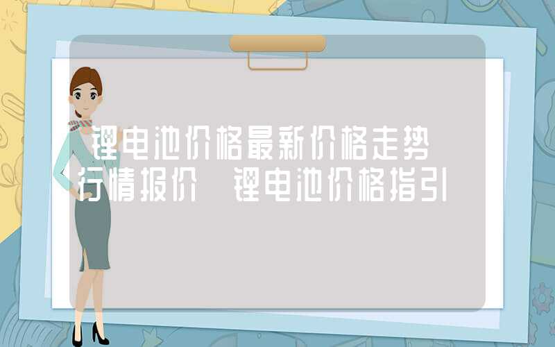 锂电池价格最新价格走势【行情报价】锂电池价格指引