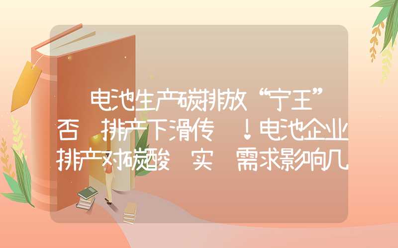 锂电池生产碳排放“宁王”否认排产下滑传闻！电池企业排产对碳酸锂实际需求影响几何？