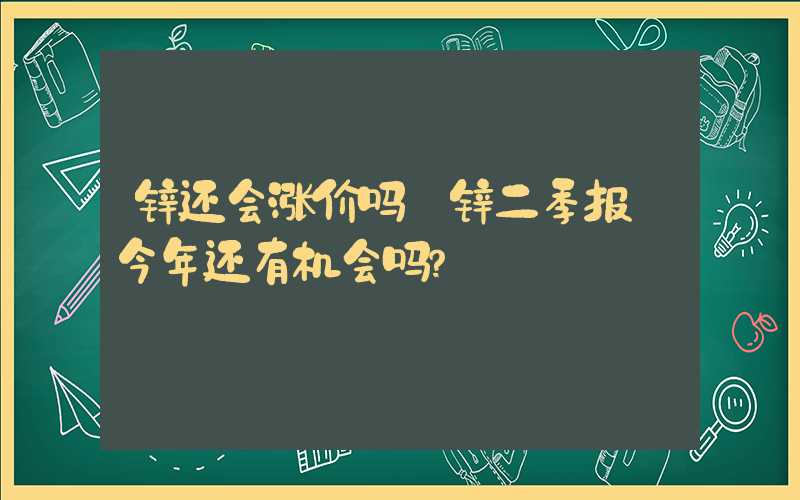 锌还会涨价吗【锌二季报】今年还有机会吗？