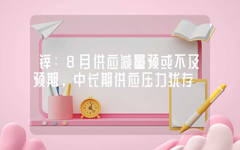 锌：8月供应减量预或不及预期，中长期供应压力犹存