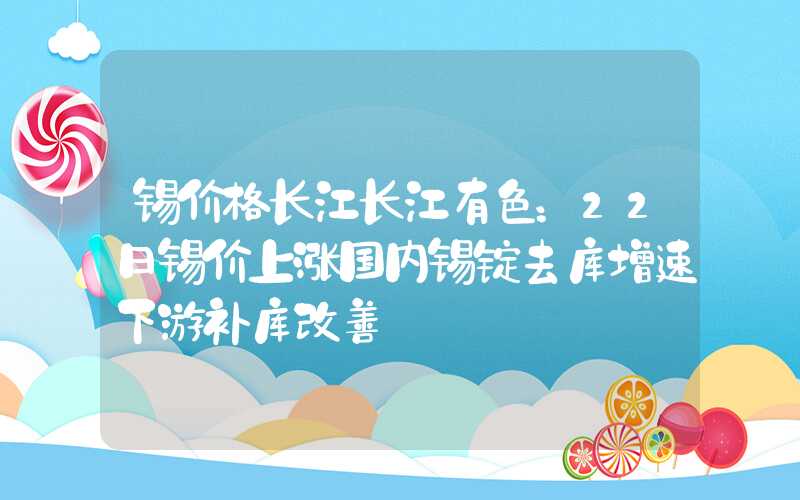 锡价格长江长江有色：22日锡价上涨国内锡锭去库增速下游补库改善