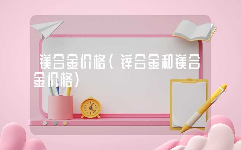 镁合金价格（锌合金和镁合金价格）