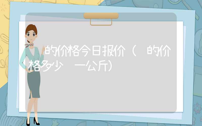 镍的价格今日报价（镍的价格多少钱一公斤）