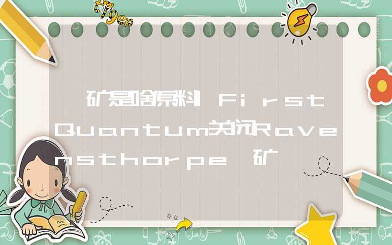 镍矿是啥原料|FirstQuantum关闭Ravensthorpe镍矿