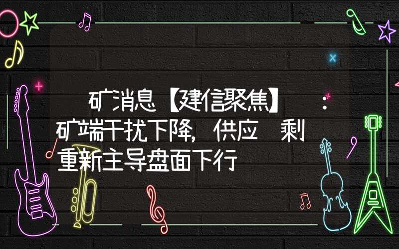 镍矿消息【建信聚焦】镍：矿端干扰下降，供应过剩逻辑重新主导盘面下行