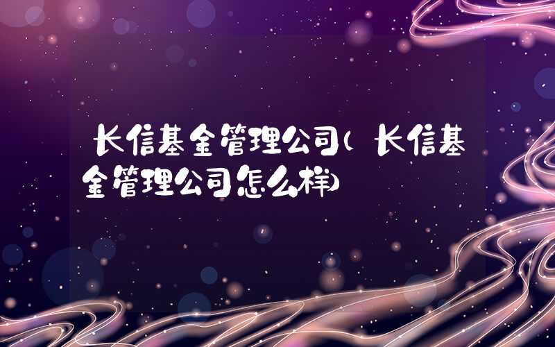 长信基金管理公司（长信基金管理公司怎么样）