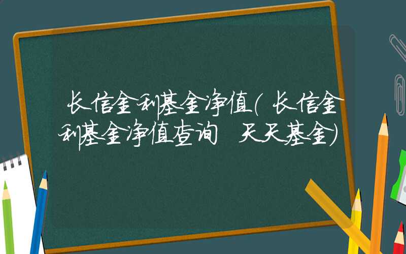 长信金利基金净值（长信金利基金净值查询 天天基金）