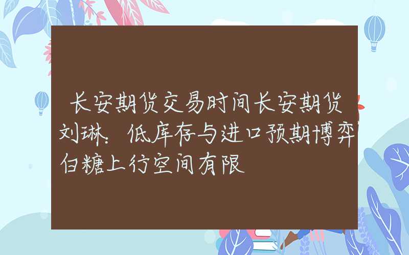 长安期货交易时间长安期货刘琳：低库存与进口预期博弈白糖上行空间有限