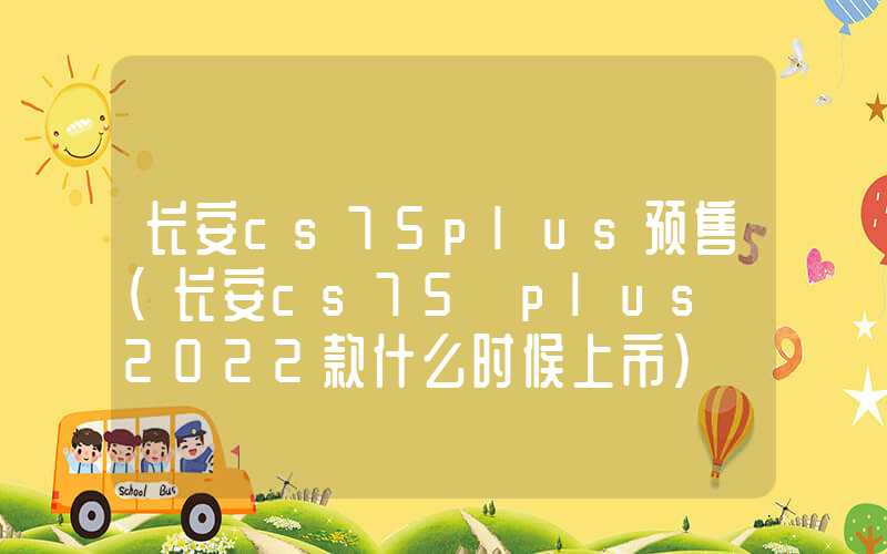 长安cs75plus预售（长安cs75 plus 2022款什么时候上市）