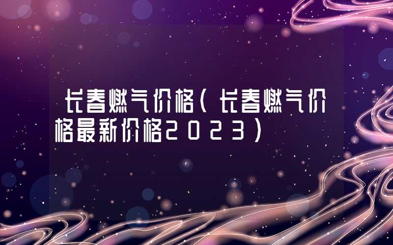 长春燃气价格（长春燃气价格最新价格2023）