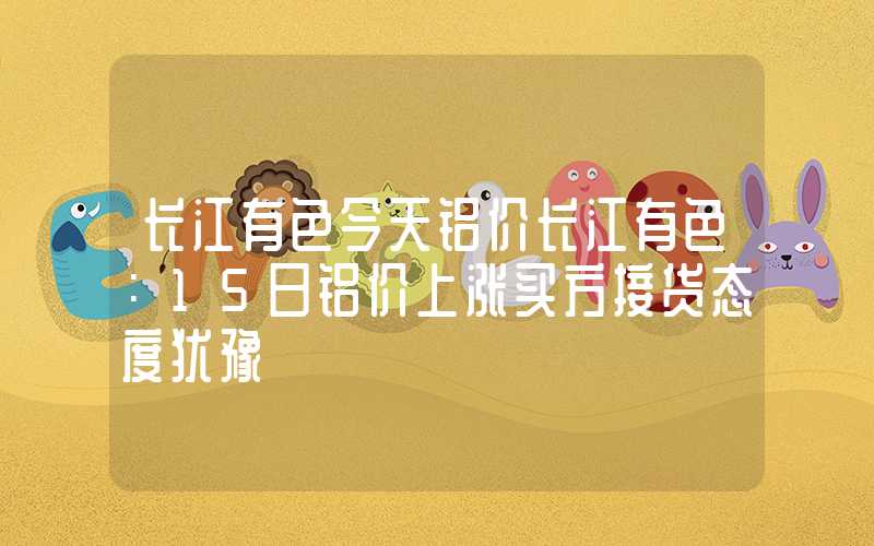 长江有色今天铝价长江有色：15日铝价上涨买方接货态度犹豫