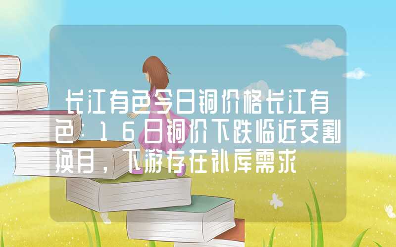 长江有色今日铜价格长江有色：16日铜价下跌临近交割换月，下游存在补库需求