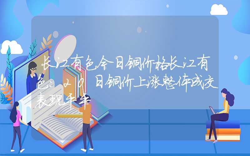 长江有色今日铜价格长江有色：20日铜价上涨整体成交表现平平