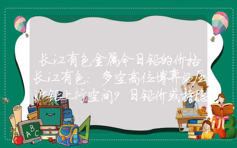 长江有色金属今日铅的价格长江有色：多空高位博弈施压沪铅上行空间9日铅价或持稳