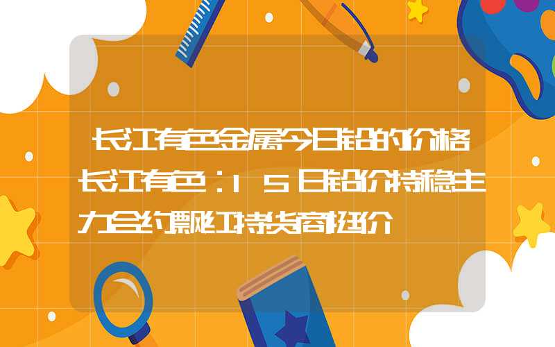 长江有色金属今日铅的价格长江有色：15日铅价持稳主力合约飘红持货商挺价