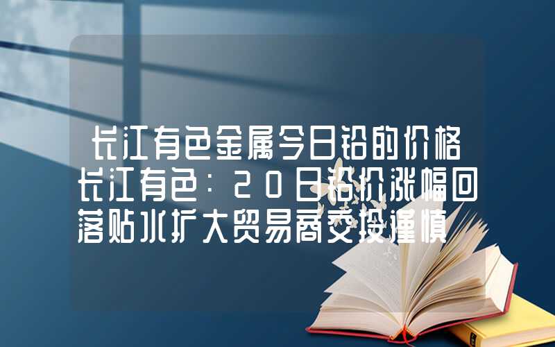 长江有色金属今日铅的价格长江有色：20日铅价涨幅回落贴水扩大贸易商交投谨慎