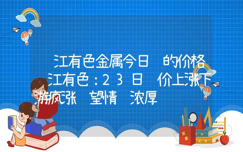 长江有色金属今日铅的价格长江有色：23日铅价上涨下游疯涨观望情绪浓厚