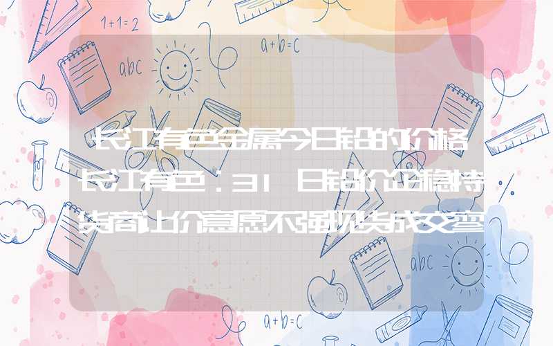 长江有色金属今日铅的价格长江有色：31日铅价企稳持货商让价意愿不强现货成交寥寥