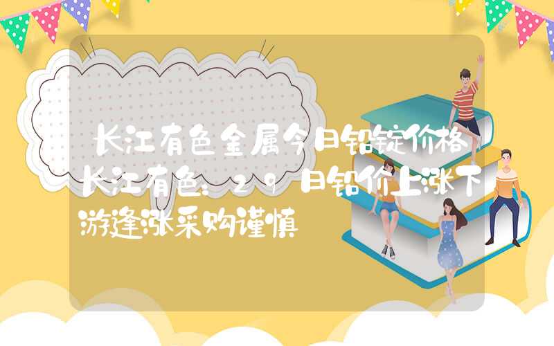 长江有色金属今日铅锭价格长江有色：29日铅价上涨下游逢涨采购谨慎