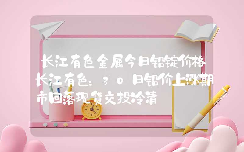 长江有色金属今日铅锭价格长江有色：30日铅价上涨期市回落现货交投冷清