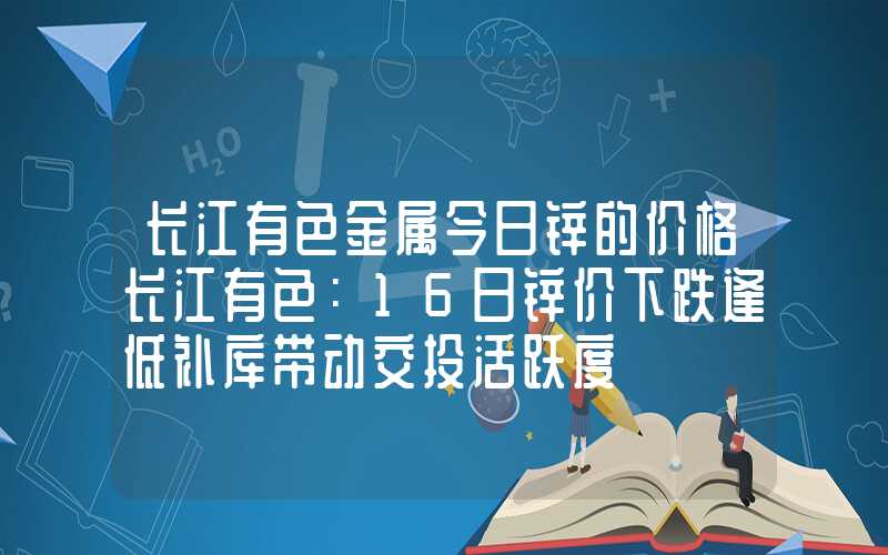 长江有色金属今日锌的价格长江有色：16日锌价下跌逢低补库带动交投活跃度