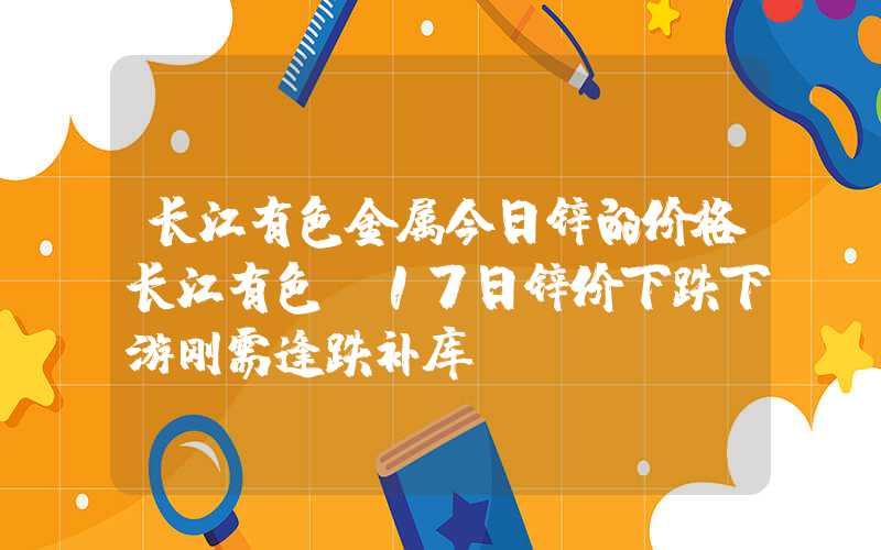 长江有色金属今日锌的价格长江有色：17日锌价下跌下游刚需逢跌补库