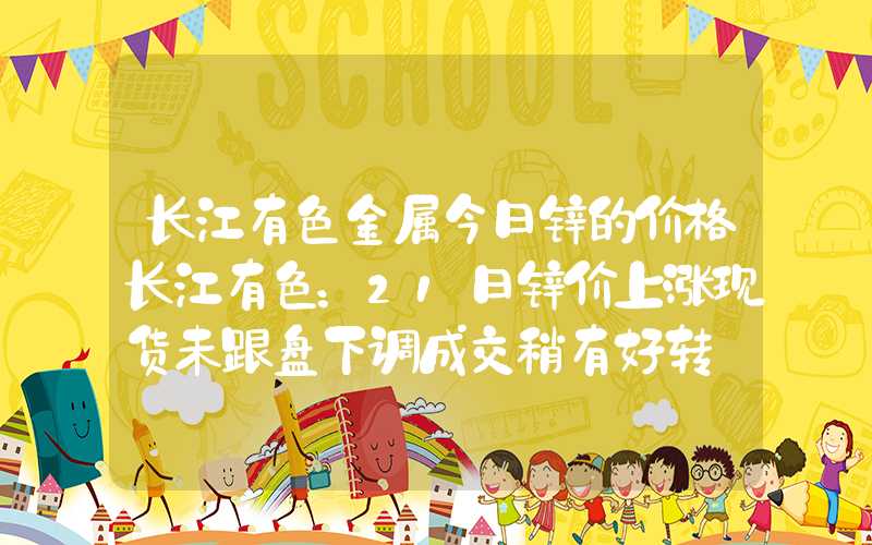 长江有色金属今日锌的价格长江有色：21日锌价上涨现货未跟盘下调成交稍有好转