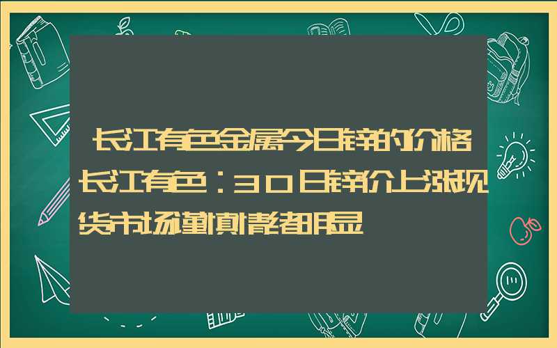 长江有色金属今日锌的价格长江有色：30日锌价上涨现货市场谨慎情绪明显