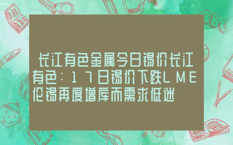 长江有色金属今日锡价长江有色：17日锡价下跌LME伦锡再度增库而需求低迷